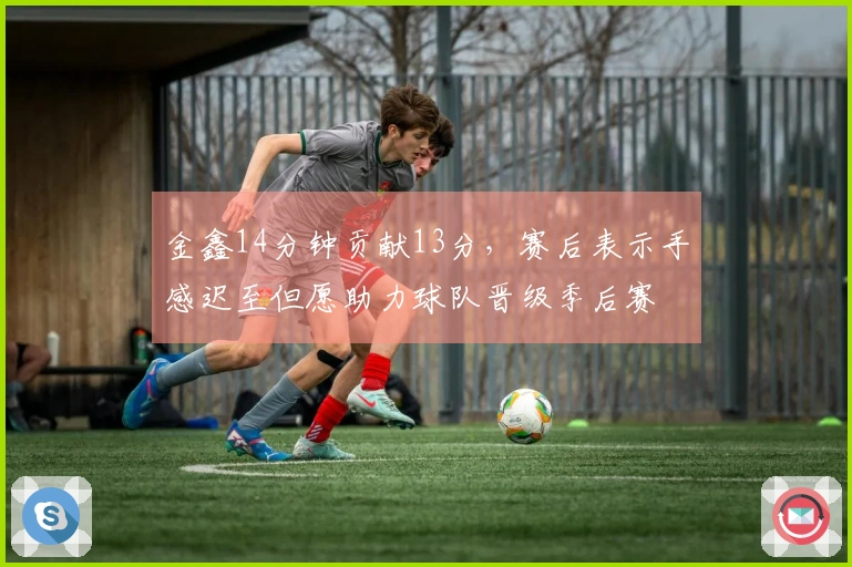 金鑫14分钟贡献13分，赛后表示手感迟至但愿助力球队晋级季后赛