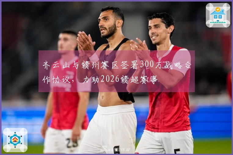 齐云山与赣州赛区签署300万战略合作协议，力助2026赣超赛事