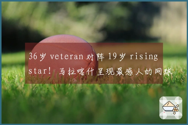 36岁 veteran 对阵 19岁 rising star！马拉喀什呈现最感人的网球剧情