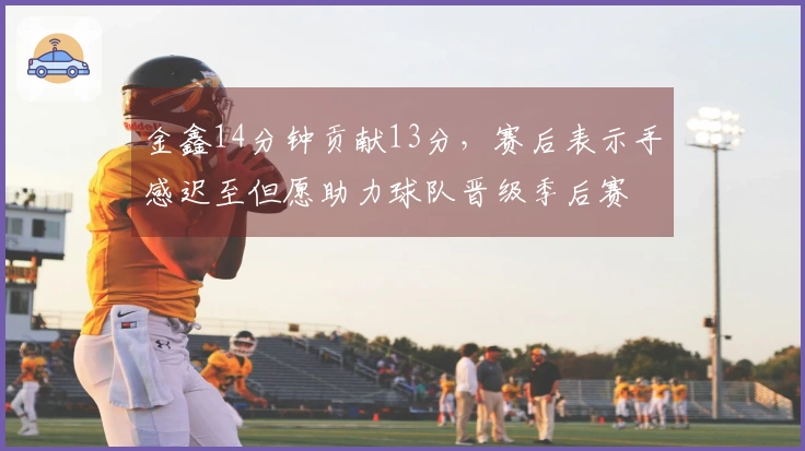 金鑫14分钟贡献13分，赛后表示手感迟至但愿助力球队晋级季后赛