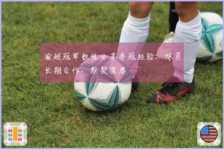 渝超冠军教练分享夺冠经验：球员长期合作，默契深厚