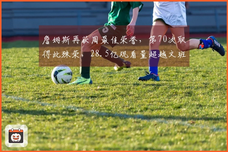 詹姆斯再获周最佳荣誉，第70次取得此殊荣，28.5亿观看量超越文班