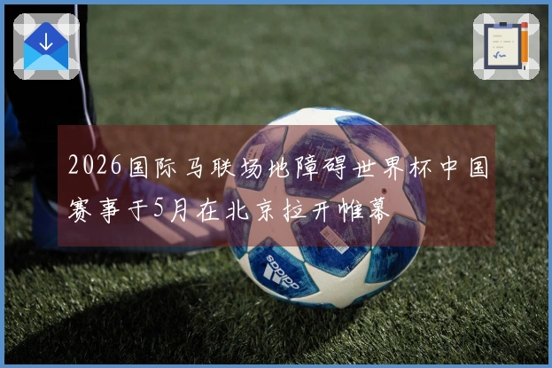 2026国际马联场地障碍世界杯中国赛事于5月在北京拉开帷幕