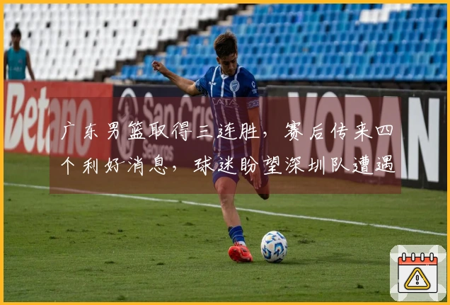 广东男篮取得三连胜，赛后传来四个利好消息，球迷盼望深圳队遭遇失利