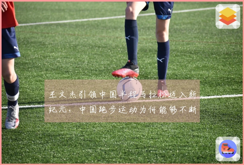 王文杰引领中国半程马拉松迈入新纪元，中国跑步运动为何能够不断加速发展