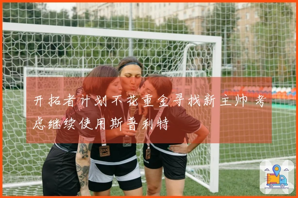 开拓者计划不花重金寻找新主帅 考虑继续使用斯普利特