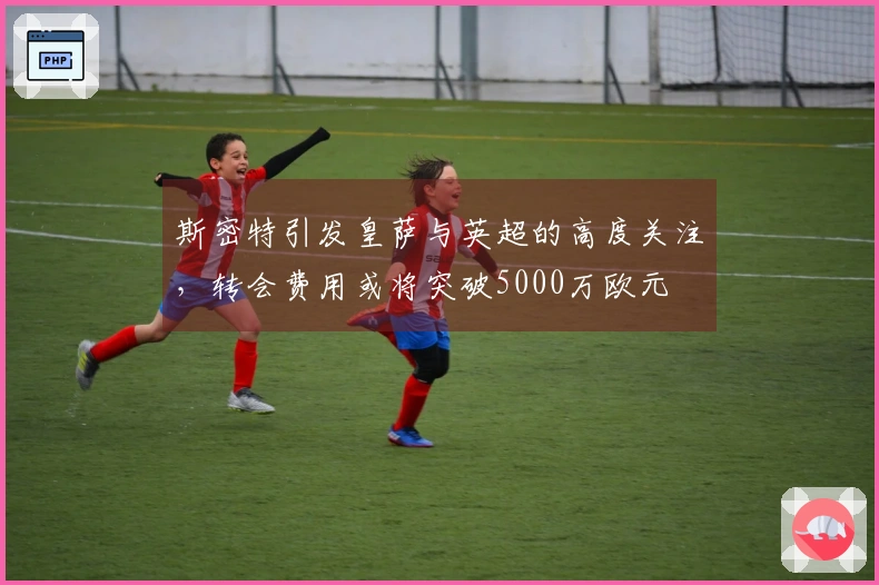 斯密特引发皇萨与英超的高度关注，转会费用或将突破5000万欧元