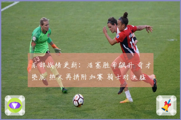 东部战绩更新：活塞胜率飙升 奇才垫底 热火再拼附加赛 骑士对决猛龙