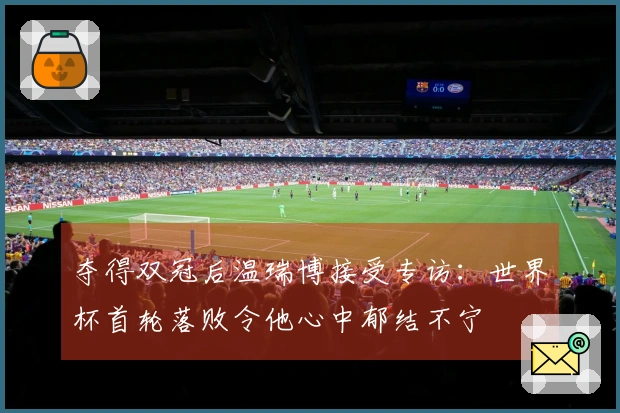 夺得双冠后温瑞博接受专访：世界杯首轮落败令他心中郁结不宁