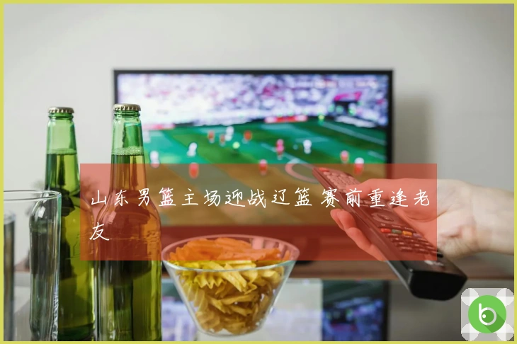 山东男篮主场迎战辽篮 赛前重逢老友
