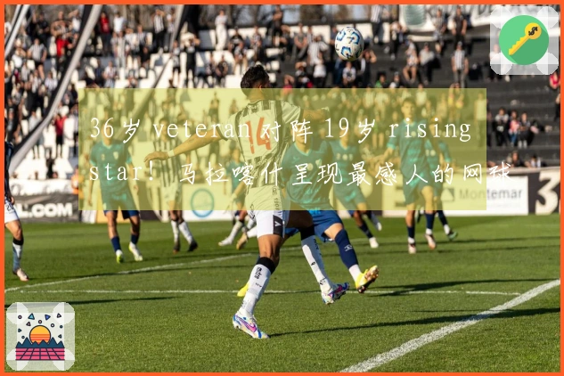 36岁 veteran 对阵 19岁 rising star！马拉喀什呈现最感人的网球剧情