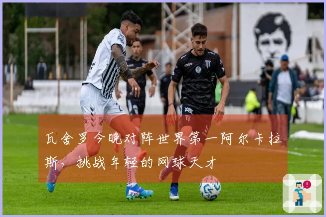 瓦舍罗今晚对阵世界第一阿尔卡拉斯，挑战年轻的网球天才