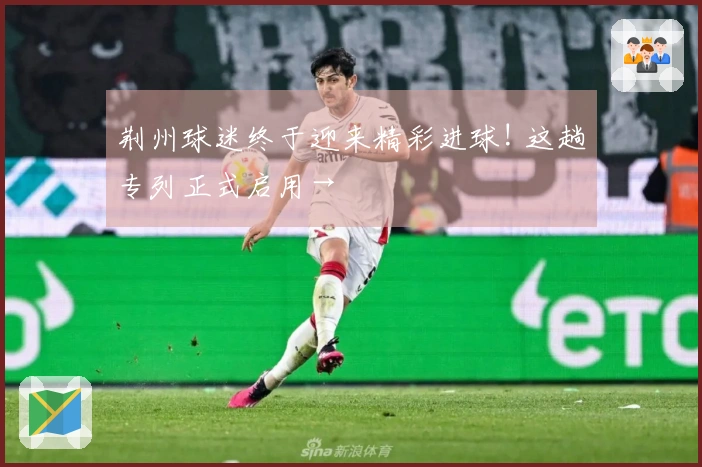 荆州球迷终于迎来精彩进球! 这趟专列正式启用→