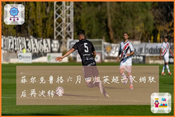 菲尔克鲁格六月回归英超西汉姆联后再次转会