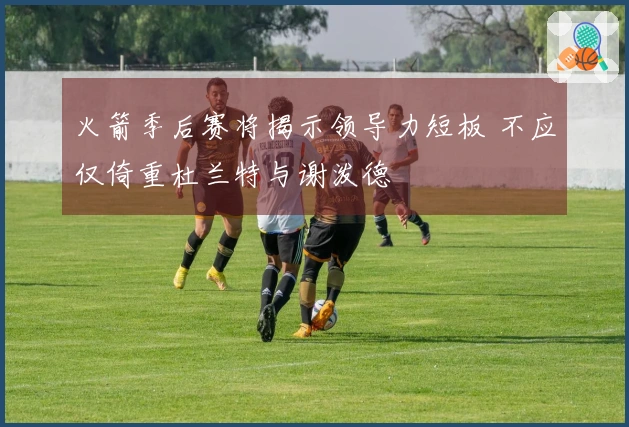 火箭季后赛将揭示领导力短板 不应仅倚重杜兰特与谢泼德