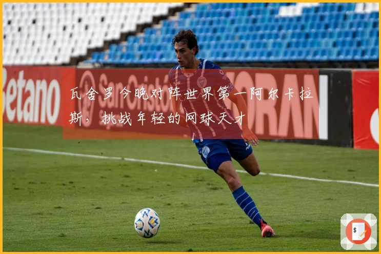 瓦舍罗今晚对阵世界第一阿尔卡拉斯，挑战年轻的网球天才