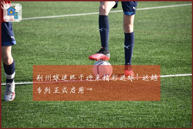 荆州球迷终于迎来精彩进球! 这趟专列正式启用→