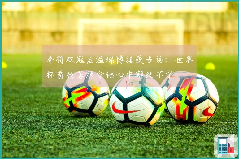 夺得双冠后温瑞博接受专访：世界杯首轮落败令他心中郁结不宁