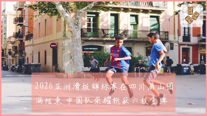 2026亚洲滑板锦标赛在四川眉山圆满结束 中国队荣耀斩获六枚金牌