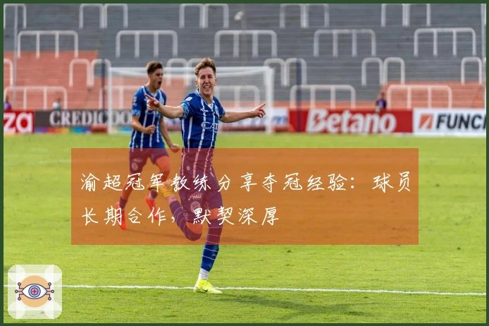 渝超冠军教练分享夺冠经验：球员长期合作，默契深厚
