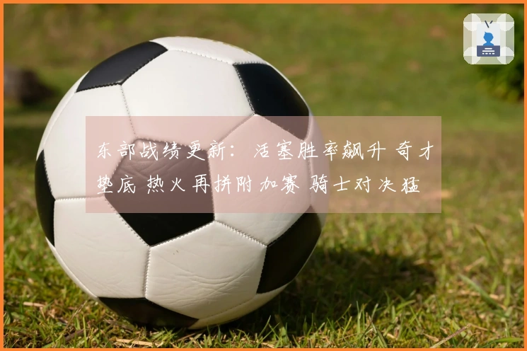 东部战绩更新：活塞胜率飙升 奇才垫底 热火再拼附加赛 骑士对决猛龙
